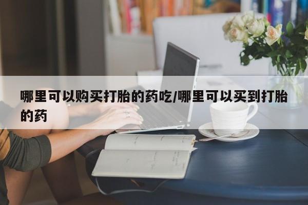 哪里可以买到打胎药哪里可以购买打胎的药吃/哪里可以买到打胎的药
