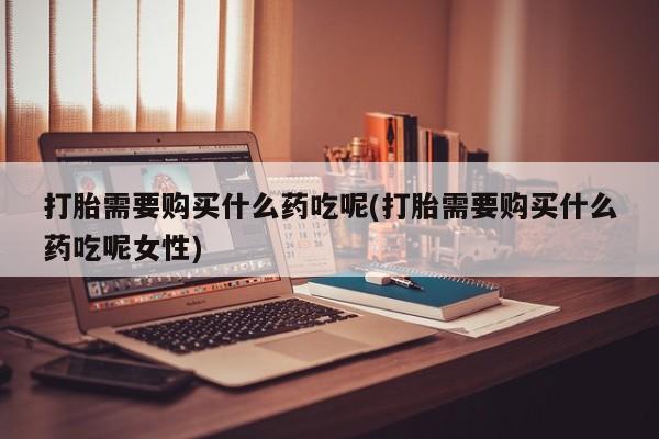 哪里可以买到打胎药打胎需要购买什么药吃呢(打胎需要购买什么药吃呢女性)