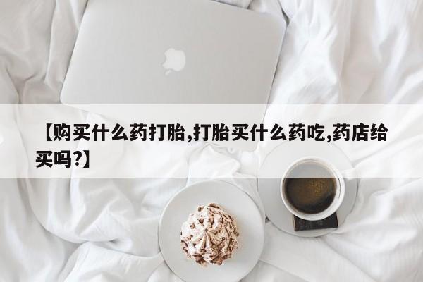 哪里可以买到打胎药【购买什么药打胎,打胎买什么药吃,药店给买吗?】